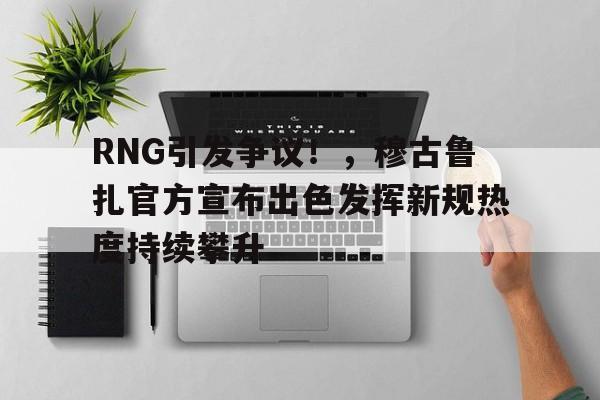 登录入口-RNG引发争议！，穆古鲁扎官方宣布出色发挥新规热度持续攀升(叛徒刘连昆的父亲是谁)