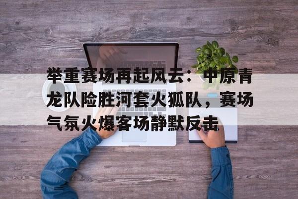 登录入口-举重赛场再起风云：中原青龙队险胜河套火狐队，赛场气氛火爆客场静默反击的简单介绍